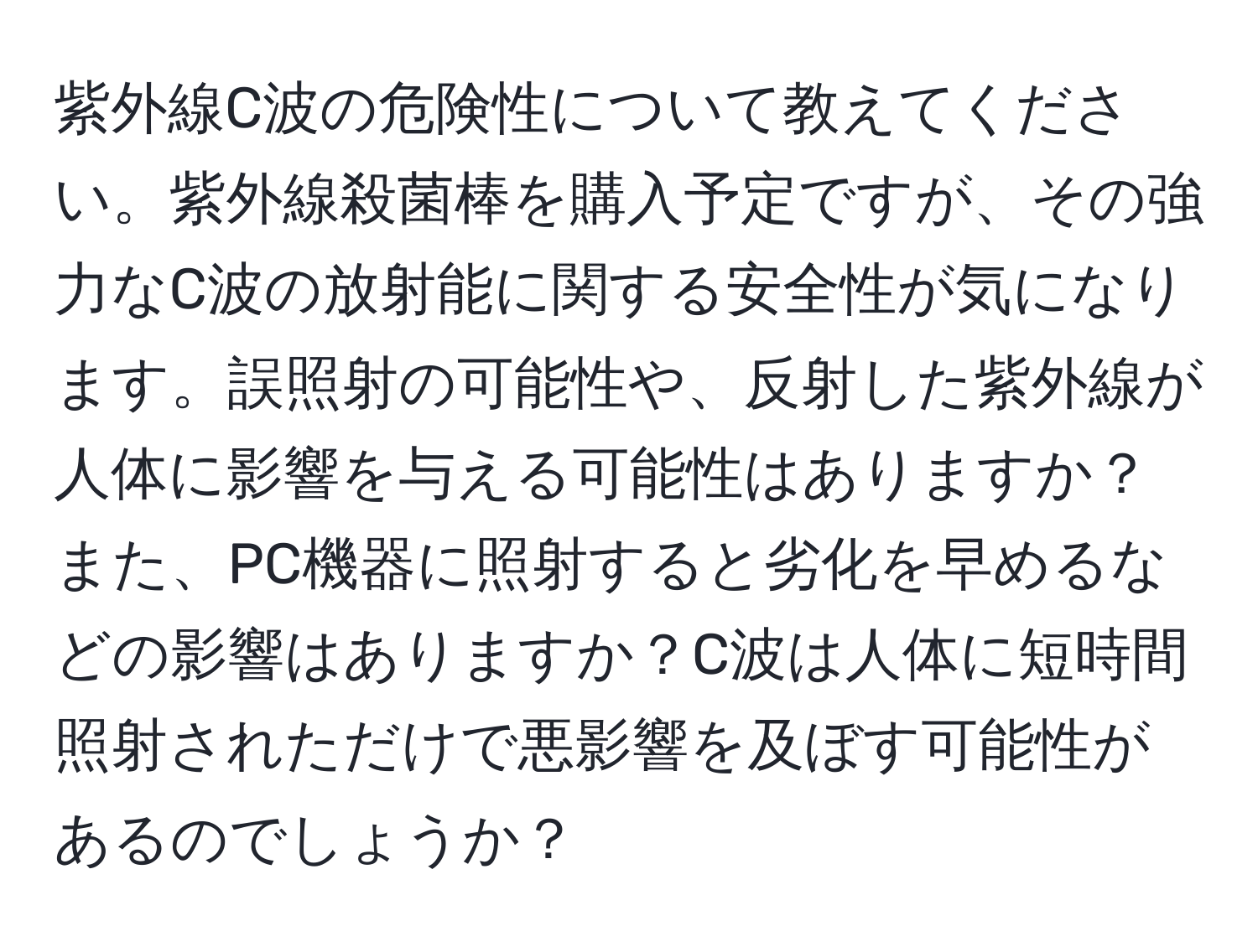 紫外線C波の危険性について教えてください。紫外線殺菌棒を購入予定ですが、その強力なC波の放射能に関する安全性が気になります。誤照射の可能性や、反射した紫外線が人体に影響を与える可能性はありますか？また、PC機器に照射すると劣化を早めるなどの影響はありますか？C波は人体に短時間照射されただけで悪影響を及ぼす可能性があるのでしょうか？