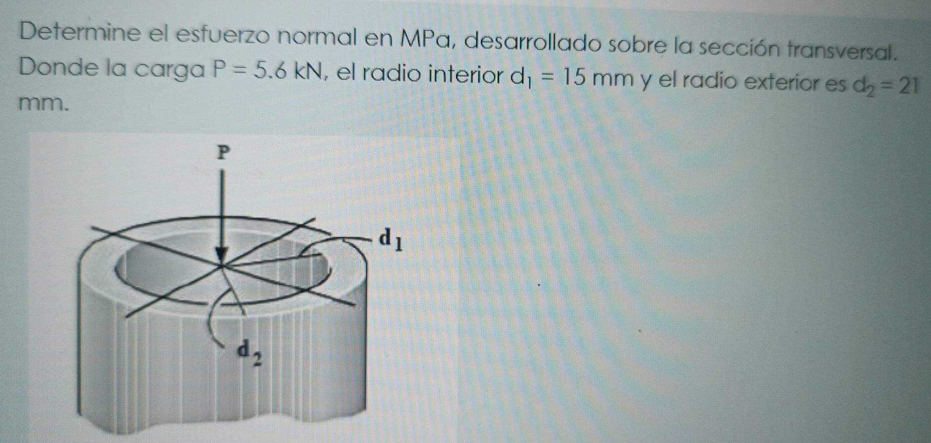 Determine el esfuerzo normal en MPa, desarrollado sobre la sección transversal.
Donde la carga P=5.6kN , el radio interior d_1=15mm y el radio exterior es d_2=21
mm.