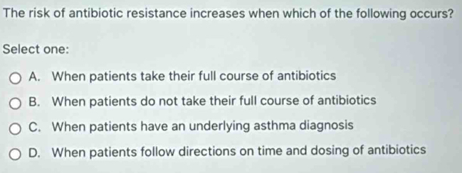 The risk of antibiotic resistance increases when which of the following occurs?
Select one:
A. When patients take their full course of antibiotics
B. When patients do not take their full course of antibiotics
C. When patients have an underlying asthma diagnosis
D. When patients follow directions on time and dosing of antibiotics