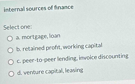 internal sources of finance
Select one:
a. mortgage, loan
b. retained proft, working capital
c. peer-to-peer lending, invoice discounting
d. venture capital, leasing