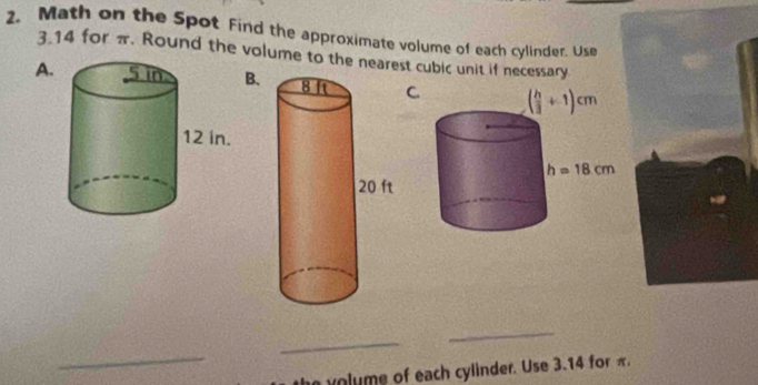 Math on the Spot Find the approximate volume of each cylinder. Use
3.14 for π. Round the volume to the nearest cubic unit if necessary
A.BC
_
_
_
volume of each cylinder. Use 3.14 for π.