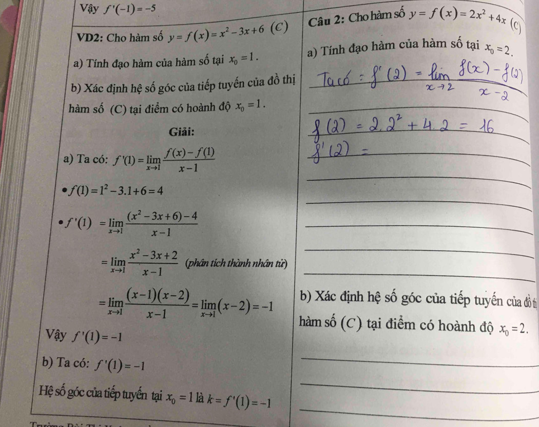 Vậy f'(-1)=-5
VD2: Cho hàm số y=f(x)=x^2-3x+6(C Câu 2: Cho hàm số y=f(x)=2x^2+4x
(C) 
a) Tính đạo hàm của hàm số tại x_0=1. a) Tính đạo hàm của hàm số tại x_0=2. 
b) Xác định hệ số góc của tiếp tuyến của đồ thị_ 
hàm số (C) tại điểm có hoành độ x_0=1. _ 
Giải: 
_ 
_ 
_ 
a) Ta có: f'(1)=limlimits _xto 1 (f(x)-f(1))/x-1  _ 
_
f(1)=1^2-3.1+6=4
f'(1)=limlimits _xto 1 ((x^2-3x+6)-4)/x-1  _ 
_
=limlimits _xto 1 (x^2-3x+2)/x-1  phân tích thành nhân tử)_
=limlimits _xto 1 ((x-1)(x-2))/x-1 =limlimits _xto 1(x-2)=-1 b) Xác định hệ số góc của tiếp tuyến củ đồ tị 
hàm số (C) tại điểm có hoành độ x_0=2. 
Vậy f'(1)=-1
_ 
_ 
b) Ta có: f'(1)=-1
_ 
Hệ số góc của tiếp tuyến tại x_0=1 là k=f'(1)=-1