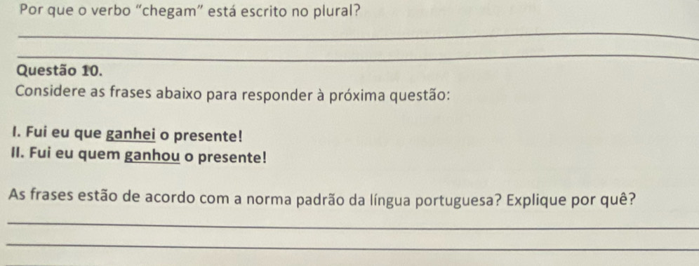 Por que o verbo “chegam” está escrito no plural? 
_ 
_ 
Questão 10. 
Considere as frases abaixo para responder à próxima questão: 
I. Fui eu que ganhei o presente! 
II. Fui eu quem ganhou o presente! 
As frases estão de acordo com a norma padrão da língua portuguesa? Explique por quê? 
_ 
_