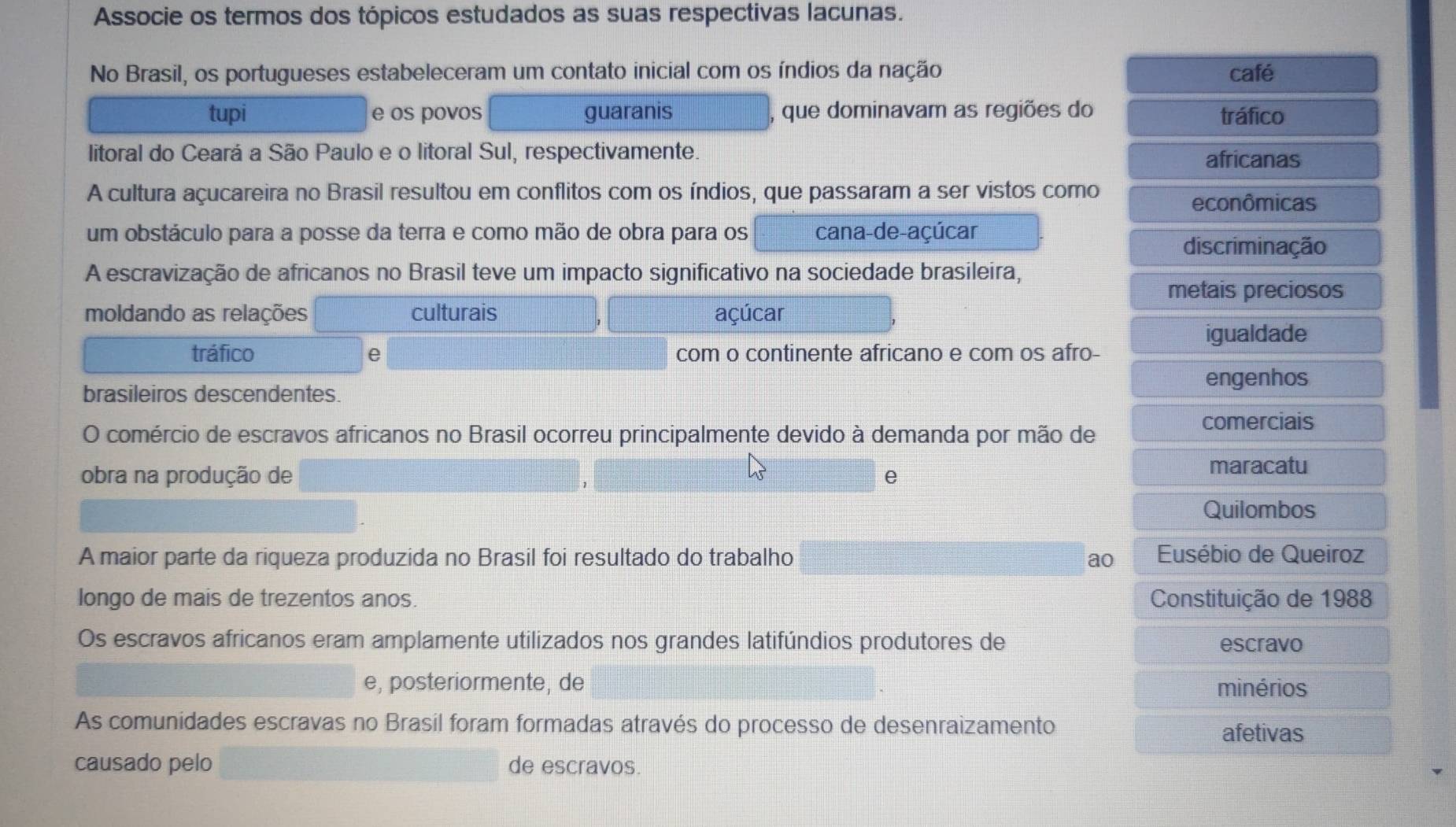 Associe os termos dos tópicos estudados as suas respectivas lacunas.
No Brasil, os portugueses estabeleceram um contato inicial com os índios da nação café
tupi e os povos guaranis que dominavam as regiões do tráfico
litoral do Ceará a São Paulo e o litoral Sul, respectivamente. africanas
A cultura açucareira no Brasil resultou em conflitos com os índios, que passaram a ser vistos como
econômicas
um obstáculo para a posse da terra e como mão de obra para os cana-de-açúcar
discriminação
A escravização de africanos no Brasil teve um impacto significativo na sociedade brasileira,
metais preciosos
moldando as relações culturais açúcar
igualdade
tráfico e com o continente africano e com os afro-
brasileiros descendentes. engenhos
comerciais
O comércio de escravos africanos no Brasil ocorreu principalmente devido à demanda por mão de
obra na produção de e maracatu
Quilombos
A maior parte da riqueza produzida no Brasil foi resultado do trabalho ao Eusébio de Queiroz
longo de mais de trezentos anos. Constituição de 1988
Os escravos africanos eram amplamente utilizados nos grandes latifúndios produtores de escravo
e, posteriormente, de minérios
As comunidades escravas no Brasil foram formadas através do processo de desenraizamento
afetivas
causado pelo de escravos.