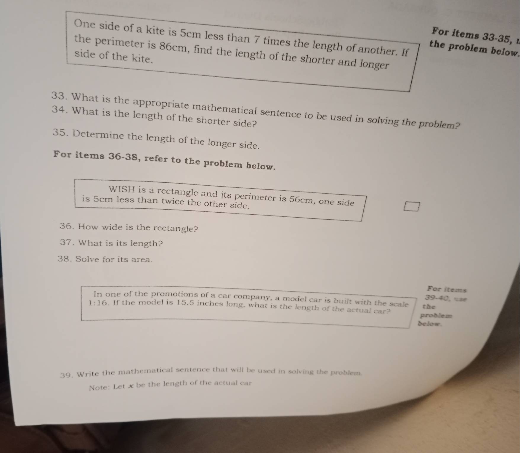 For items 33-35, 
One side of a kite is 5cm less than 7 times the length of another. If 
the problem below. 
the perimeter is 86cm, find the length of the shorter and longer 
side of the kite. 
33. What is the appropriate mathematical sentence to be used in solving the problem? 
34. What is the length of the shorter side? 
35. Determine the length of the longer side. 
For items 36-38, refer to the problem below. 
WISH is a rectangle and its perimeter is 56cm, one side 
is 5cm less than twice the other side. 
36. How wide is the rectangle? 
37. What is its length? 
38. Solve for its area. 
For items 
39-40, use 
In one of the promotions of a car company, a model car is built with the scale the
1:16. If the model is 15.5 inches long, what is the length of the actual car? problem 
below. 
39. Write the mathematical sentence that will be used in solving the problem. 
Note: Let x be the length of the actual car