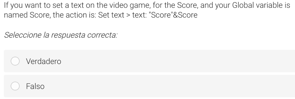 If you want to set a text on the video game, for the Score, and your Global variable is
named Score, the action is: Set text > text: "Score"&Score
Seleccione la respuesta correcta:
Verdadero
Falso