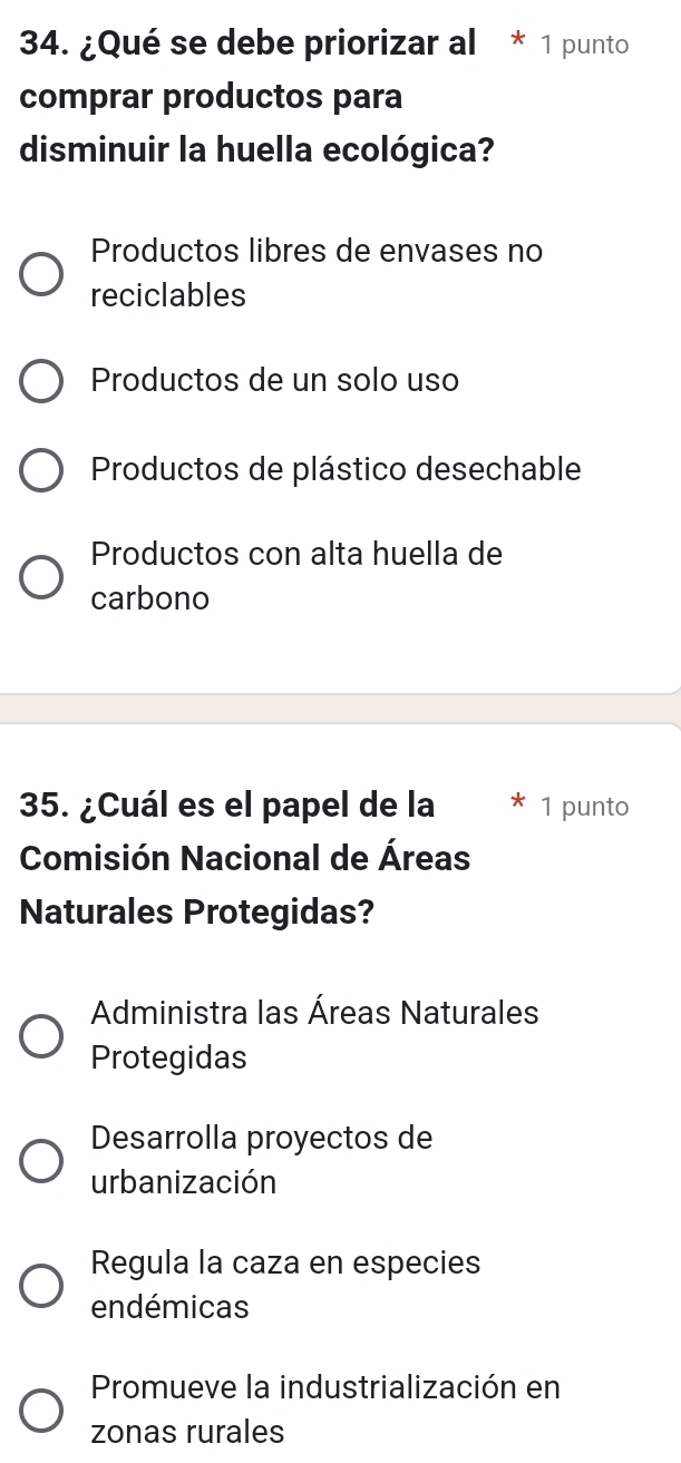 ¿Qué se debe priorizar al * 1 punto
comprar productos para
disminuir la huella ecológica?
Productos libres de envases no
reciclables
Productos de un solo uso
Productos de plástico desechable
Productos con alta huella de
carbono
35. ¿Cuál es el papel de la 1 punto
Comisión Nacional de Áreas
Naturales Protegidas?
Administra las Áreas Naturales
Protegidas
Desarrolla proyectos de
urbanización
Regula la caza en especies
endémicas
Promueve la industrialización en
zonas rurales