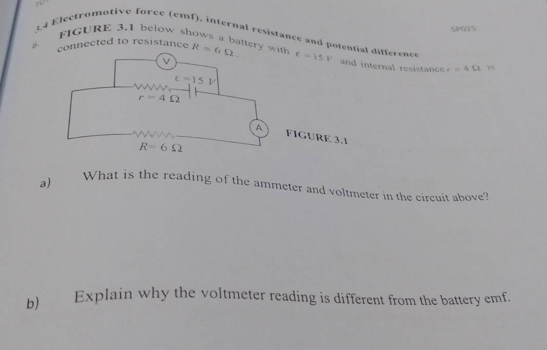 SPO25
3.4 Electromotive force (emf), internal resistance and potential difference
6- onnected to resistance R=6Omega .
FIGURE 3.1 below shows a battery ternal resistance r=4Omega 1S
a)
What is the reading of the ammeter and voltmeter in the circuit above?
b) Explain why the voltmeter reading is different from the battery emf.