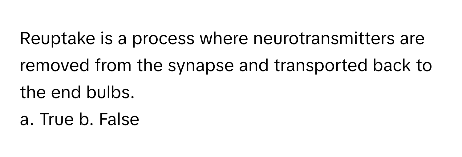 Reuptake is a process where neurotransmitters are removed from the synapse and transported back to the end bulbs.

a. True b. False