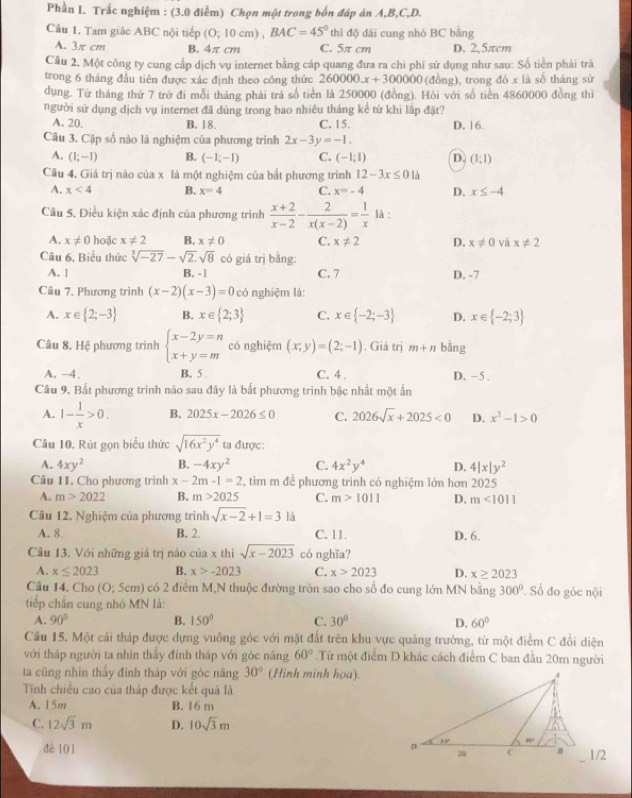 Phần I. Trắc nghiệm : (3.0 điễm) Chọn một trong bốn đáp án A,B,C,D.
Câu 1. Tam giác ABC nội tiếp (0;10cm). BAC=45° thì độ dải cung nhỏ BC bằng
A. 3π cm B. 4π cm C. 5π cm D. 2,5πcm
Câu 2, Một công ty cung cấp dịch vụ internet bằng cáp quang đưa ra chi phí sử dụng như sau: Số tiền phải trà
trong 6 tháng đầu tiên được xác định theo công thức 260000x+300000 (đồng), trong đỏ x là số tháng sử
dụng. Từ tháng thứ 7 trở đi mỗi tháng phải trá số tiền là 250000 (đồng). Hỏi với số tiền 4860000 đồng thì
người sử dụng dịch vụ internet đã dùng trong bao nhiêu tháng kể tử khi lắp đặt?
A. 20. B. 18. C. 15. D. 16.
Câu 3. Cặp số nào là nghiệm của phương trình 2x-3y=-1.
A. (1;-1) B. (-1,-1) C. (-1;1) D. (1:1)
Câu 4. Giá trị nào của x là một nghiệm của bắt phương trình 12-3x≤ 01dot a
A. x<4</tex> B. x=4 C. x=-4 D. x≤ -4
Câu 5. Điều kiện xác định của phương trình  (x+2)/x-2 - 2/x(x-2) = 1/x  là :
A. x!= 0 hoặc x!= 2 B. x!= 0 C. x!= 2 D. x!= 0 và x!= 2
Câu 6, Biểu thức sqrt[3](-27)-sqrt(2).sqrt(8) có giá trị bằng:
A. 1 B. - | C. 7 D. -7
Câu 7. Phương trình (x-2)(x-3)=0 có nghiệm là:
A. x∈  2;-3 B. x∈  2;3 C. x∈  -2;-3 D. x∈  -2;3
Câu 8. Hệ phương trình beginarrayl x-2y=n x+y=mendarray. có nghiệm (x;y)=(2;-1). Giá trị m+n bằng
A. -4. B. 5 . C. 4 . D. −5 .
Câu 9. Bất phương trình nào sau đây là bất phương trình bậc nhất một ấn
A. 1- 1/x >0. B. 2025x-2026≤ 0 C. 2026sqrt(x)+2025<0</tex> D. x^2-1>0
Câu 10, Rút gọn biểu thức sqrt(16x^2y^4) ta được:
A. 4xy^2 B. -4xy^2 C. 4x^2y^4 D. 4|x|y^2
Câu 11. Cho phương trình x-2m-1=2 , tìm m để phương trình có nghiệm lớn hơn 2025
A. m>2022 B. m>2025 C. m>1011 D. m<1011</tex>
Câu 12. Nghiệm của phương trình sqrt(x-2)+1=3 là
A. 8. B. 2. C. 11. D. 6.
Câu 13. Với những giá trị nào của x thì sqrt(x-2023) có nghĩa?
A. x≤ 2023 B. x>-2023 C. x>2023 D. x≥ 2023
Câu 14. Cho (0;5cm) có 2 điểm M,N thuộc đường tròn sao cho số đo cung lớn MN bằng 300° Số đo góc nội
tiếp chấn cung nhỏ MN là:
A. 90° B. 150° C. 30° D. 60°
Cầu 15. Một cải tháp được dựng vuông góc với mặt đất trên khu vực quảng trường, từ một điểm C đổi diện
với tháp người ta nhìn thấy đính tháp với góc năng 60°.Từ một điểm D khác cách điểm C ban đầu 20m người
ta cũng nhìn thấy đỉnh tháp với góc năng 30° (Hình minh họa).
Tính chiều cao của tháp được kết quả là
A. 15m B. 16 m
C. 12sqrt(3)m D. 10sqrt(3)m
đè 101