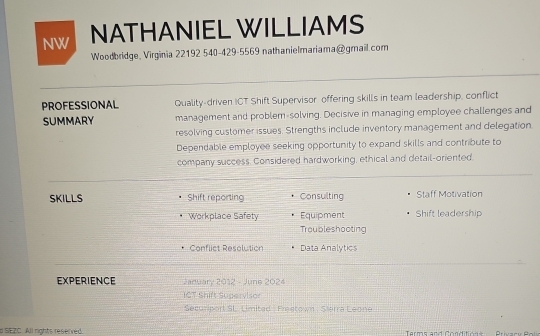 NW NATHANIEL WILLIAMS 
Woodbridge, Virginia 22192 540-429-5569 nathanielmariama@gmail.com 
PROFESSIONAL Quality-driven ICT Shift Supervisor offering skills in team leadership, conflict 
SUMMARY management and problem-solving. Decisive in managing employee challenges and 
resolving customer issues. Strengths include inventory management and delegation. 
Dependable employee seeking opportunity to expand skills and contribute to 
company success. Considered hardworking, ethical and detail-oriented. 
SKILLS Shift reporting Consulting Staff Motivation 
Workplace Safety Equipment Shift leadership 
Troubleshooting 
Conflict Resolution Data Analytics 
EXPERIENCE January 2012 - June 2024 
ICT Shift Supervisor 
Securiport SL. Limited : Fraetown : Sierra Leone 
# SEZC. All rights reserved. Terms and Conditions Privary Pol