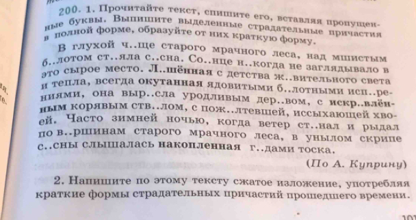 Прοчиτайτе текст, сиишиτе его, всτавляя нронушен-
ные буквы. Выпишите выделенные страдательные причастия
в πолной форме, образуйτе оτ них κраτκую форму,
Β глухой ч.ше старого мрачного леса, над миистым
б..лотом ст..лла с..сна. Со..нце н..когда не заглядывало в
эτо сырое место. Л..шённаяс детства ж.вительного света
4 и телла, всегда окутанная ядовитыми б.лотными исц..ре.
ниями, она выр.сла уродливым дер..вом,с искр.влён-
ным Корявым СTΒ..лом, с пож..лтевшей, иссыхаюшей хво-
eй. Насто зимней ночью, когда ветер ст..нали рыιдал
по в.ршинам старого мрачного леса, в унылом скрипе
с..Сны Слышалась накопленная г..дами тоска.
(Πо А. Куηрину)
2. Напишите по этому тексту сжатое изложение, употребляя
краткие формь страдательньх πричастий πрошедшего времени.
10