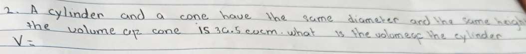 A cylinder and a cone have the same diameter and the same heigh 
the volume cp cone is 3a. 5 cocm. what is the volomege the cylinder
V=