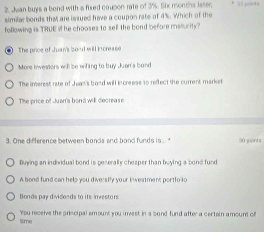 Juan buys a bond with a fixed coupon rate of 3%. Six months later, 35 points
similar bonds that are issued have a coupon rate of 4%. Which of the
following is TRUE if he chooses to sell the bond before maturity?
The price of Juan's bond will increase
More investors will be willing to buy Juan's bond
The interest rate of Juan's bond will increase to reflect the current market
The price of Juan's bond will decrease
3. One difference between bonds and bond funds is... * 30 points
Buying an individual bond is generally cheaper than buying a bond fund
A bond fund can help you diversify your investment portfolio
Bonds pay dividends to its investors
You receive the principal amount you invest in a bond fund after a certain amount of
time