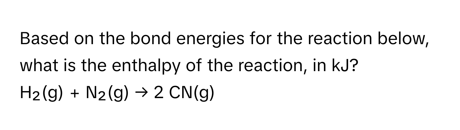 Based on the bond energies for the reaction below, what is the enthalpy of the reaction, in kJ? 
H₂(g) + N₂(g) → 2 CN(g)