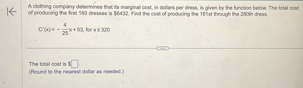 A clothing company determines that its marginal cost, in dollars per dress, is given by the function below. The total cost 
of producing the first 160 dresses is $6432. Find the cost of producing the 161st through the 280th dress.
C'(x)=- 4/25 x+53 , for x≤ 320
The total cost is $□. 
(Round to the nearest dollar as needed.)