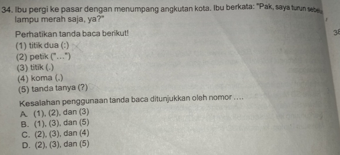 Ibu pergi ke pasar dengan menumpang angkutan kota. Ibu berkata: "Pak, saya turun sebe
lampu merah saja, ya?" 1 
Perhatikan tanda baca berikut! 38
(1) titik dua (:)
(2) petik ("..")
(3) titik (.)
(4) koma (,)
(5) tanda tanya (?)
Kesalahan penggunaan tanda baca ditunjukkan oleh nomor ....
A. (1),(2) , dan (3)
B. (1),(3) , dan (5)
C. (2),(3) , dan (4)
D. (2),(3) , dan (5)