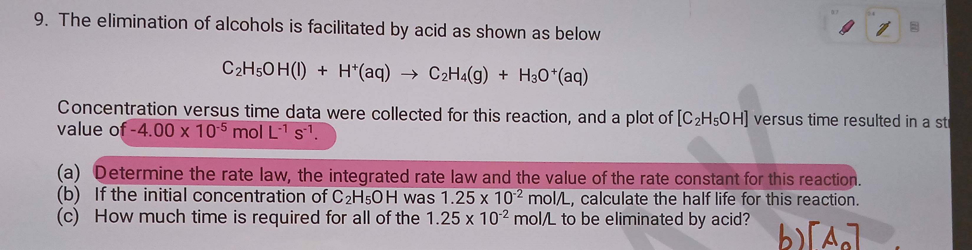 The elimination of alcohols is facilitated by acid as shown as below
C_2H_5OH(l)+H^+(aq)to C_2H_4(g)+H_3O^+(aq)
Concentration versus time data were collected for this reaction, and a plot of [C_2H_5OH] versus time resulted in a st 
value o f-4.00* 10^(-5)mol L^(-1)s^(-1). 
(a) Determine the rate law, the integrated rate law and the value of the rate constant for this reaction. 
(b) If the initial concentration of C_2H_5OH was 1.25* 10^(-2) mol/L , calculate the half life for this reaction. 
(c) How much time is required for all of the 1.25* 10^(-2) mol/L to be eliminated by acid?