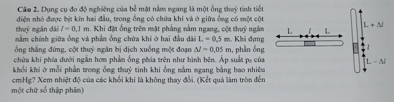 Dụng cụ đo độ nghiêng của bề mặt nằm ngang là một ống thuỷ tinh tiết
diện nhỏ được bịt kín hai đầu, trong ống có chứa khí và ở giữa ống có một cột
thuỷ ngân dài l=0,1m. Khi đặt ống trên mặt phẳng nằm ngang, cột thuỷ ngân
nằm chính giữa ống và phần ống chứa khí ở hai đầu dài L=0,5m. Khi dựng
ổng thẳng đứng, cột thuỷ ngân bị dịch xuống một đoạn △ l=0,05m , phần ống
chứa khí phía dưới ngắn hơn phần ống phía trên như hình bên. Áp suất p₀ của
khối khí ở mỗi phần trong ống thuỷ tinh khi ống nằm ngang bằng bao nhiêu
cmHg? Xem nhiệt độ của các khối khí là không thay đổi. (Kết quả làm tròn đến
một chữ số thập phân)