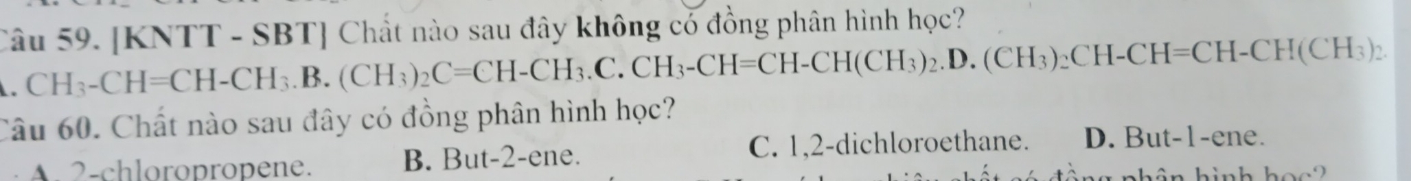 [KNTT - SBT] Chất nào sau đây không có đồng phân hình học?
CH_3-CH=CH-CH_3.B.(CH_3)_2C=CH-CH_3.C.CH_3-CH=CH-CH(CH_3)_2. D. (CH_3)_2CH-CH=CH-CH(CH_3)_2. 
Câu 60. Chất nào sau đây có đồng phân hình học?
A. 2 -chloropropene. B. But -2 -ene.
C. 1, 2 -dichloroethane. D. But -1 -ene.
nhân hình hoc2