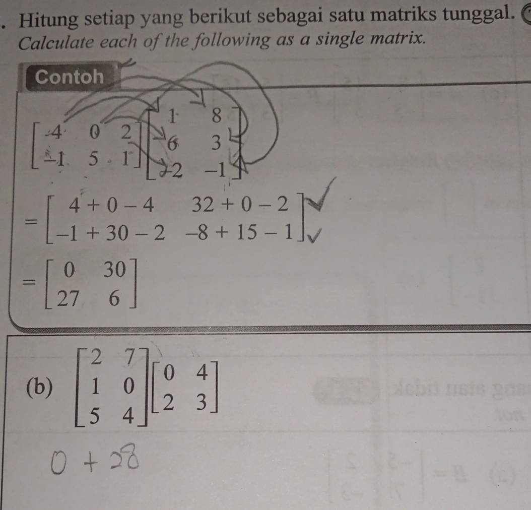 Hitung setiap yang berikut sebagai satu matriks tunggal. 
Calculate each of the following as a single matrix. 
Contoh
1 8
beginbmatrix -4&0&2 -1&5&1endbmatrix 6 3
2 -1
=beginbmatrix 4+0-4&32+0-2 -1+30-2&-8+15-1endbmatrix
=beginbmatrix 0&30 27&6endbmatrix
(b) beginbmatrix 2&7 1&0 5&4endbmatrix beginbmatrix 0&4 2&3endbmatrix