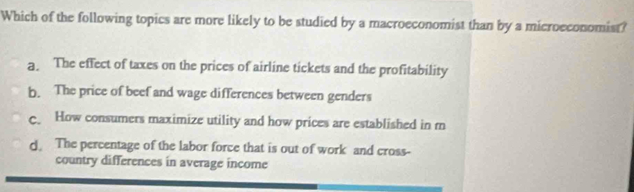 Which of the following topics are more likely to be studied by a macroeconomist than by a microeconomist?
a. The effect of taxes on the prices of airline tickets and the profitability
b. The price of beef and wage differences between genders
c. How consumers maximize utility and how prices are established in m
d. The percentage of the labor force that is out of work and cross-
country differences in average income