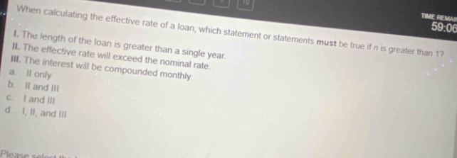 TIME REMAI!
59:06
When calculating the effective rate of a loan, which statement or statements must be true if n is greater than 1?
I. The length of the loan is greater than a single year.
II. The effective rate will exceed the nominal rate.
III. The interest will be compounded monthly.
a. ll only
b. Il and III
c. I and III
d. I, II, and III
Please se