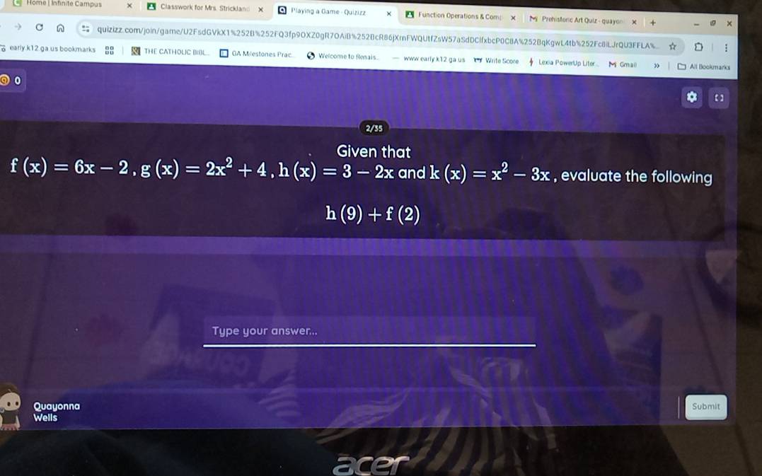 Home | Infnite Campus Classwork for Mrs. Strickland Playing a Game - Quizizz Function Operations & Com Prehistonc Art Quiz - quayon
quizizz.com/join/game/U2FsdGVkX1%252B%252FQ3fp9OXZ0gR7OAiB%252BcR86jXrnFWQUtfZsW57aSdDCfxbcP0C8A%252BqKgwL4tb%252Fc8iLJrQU3FFLA% ☆
early.k12.ga us bookmarks THE CATHOLIC BIBL GA Milestones Prac Welcome to Renais. — www early k12 ga us Write Score Lexia PowerUp Liter Gmail Alt Blookmarks
0
2/35
Given that
f(x)=6x-2, g(x)=2x^2+4, h(x)=3-2x and k(x)=x^2-3x , evaluate the following
h(9)+f(2)
Type your answer...
Quayonna Submit
Wells