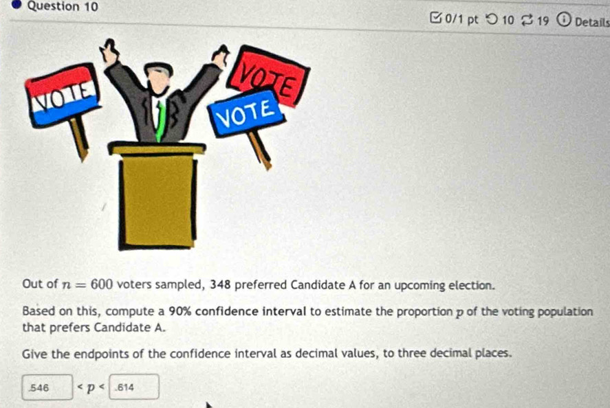 □0/1 pt つ 10 % 19 O Details 
Out of n=600 voters sampled, 348 preferred Candidate A for an upcoming election. 
Based on this, compute a 90% confidence interval to estimate the proportion p of the voting population 
that prefers Candidate A. 
Give the endpoints of the confidence interval as decimal values, to three decimal places. 
. 546 < <tex>p