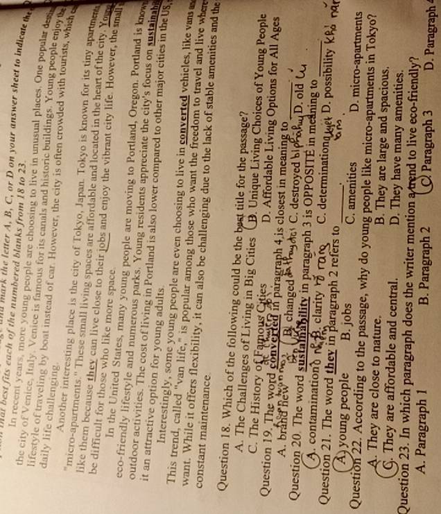 Mat best fits each of the numbered blanks from 18 to 23.
a         the letter A, B, C, or D on your answer sheet to indicate  t
In recent years, more young people are choosing to live in unusual places. One popular dsin
the city of Venice, Italy. Venice is famous for its canals and historic buildings. Young people enjoyn
daily life challenging.
lifestyle of traveling by boat instead of car. However, the city is often crowded with tourists, which e
Another interesting place is the city of Tokyo, Japan. Tokyo is known for its tiny apartme
micro-apartments.'' These small living spaces are affordable and located in the heart of the city. You
like them because they can live close to their jobs and enjoy the vibrant city life. However, the smal
be difficult for those who like more space.
In the United States, many young people are moving to Portland, Oregon. Portland is know
eco-friendly lifestyle and numerous parks. Young residents appreciate the city's focus on sustainane
outdoor activities. The cost of living in Portland is also lower compared to other major cities in the US
it an attractive option for young adults.
Interestingly, some young people are even choosing to live in converted vehicles, like van a
This trend, called "van life," is popular among those who want the freedom to travel and live where
want. While it offers flexibility, it can also be challenging due to the lack of stable amenities and the
constant maintenance
Question 18. Which of the following could be the best title for the passage?
A. The Challenges of Living in Big Cities B. Unique Living Choices of Young People
C. The History of Famous Cities D. Affordable Living Options for All Ages
Question 19. The word converted in paragraph 4 is closest in meaning to_ .
A. brand new B. changed C. destroyed D. old 
Question 20. The word sustalnability in paragraph 3 is OPPOSITE in meaning to_
A. contaminationd. clarity C. determinations D. possibility
Question 21. The word they in paragraph 2 refers to _.
A young people B. jobs C. amenities D. micro-apartments
Question 22. According to the passage, why do young people like micro-apartments in Tokyo?
A. They are close to nature. B. They are large and spacious.
C. They are affordable and central. D. They have many amenities.
Question 23. In which paragraph does the writer mention a trend to live eco-friendly?
A. Paragraph 1 B. Paragraph 2 C Paragraph 3 D. Paragraph 4