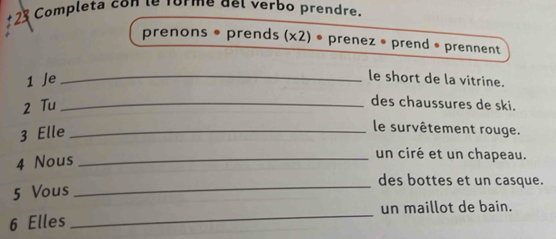 Completa con le forme del verbo prendre. 
prenons • prends (x2) • prenez • prend • prennent 
1 Je_ 
le short de la vitrine. 
2 Tu_ 
des chaussures de ski. 
3 Elle_ 
le survêtement rouge. 
4 Nous_ 
un ciré et un chapeau. 
des bottes et un casque. 
5 Vous 
_ 
un maillot de bain. 
6 Elles 
_