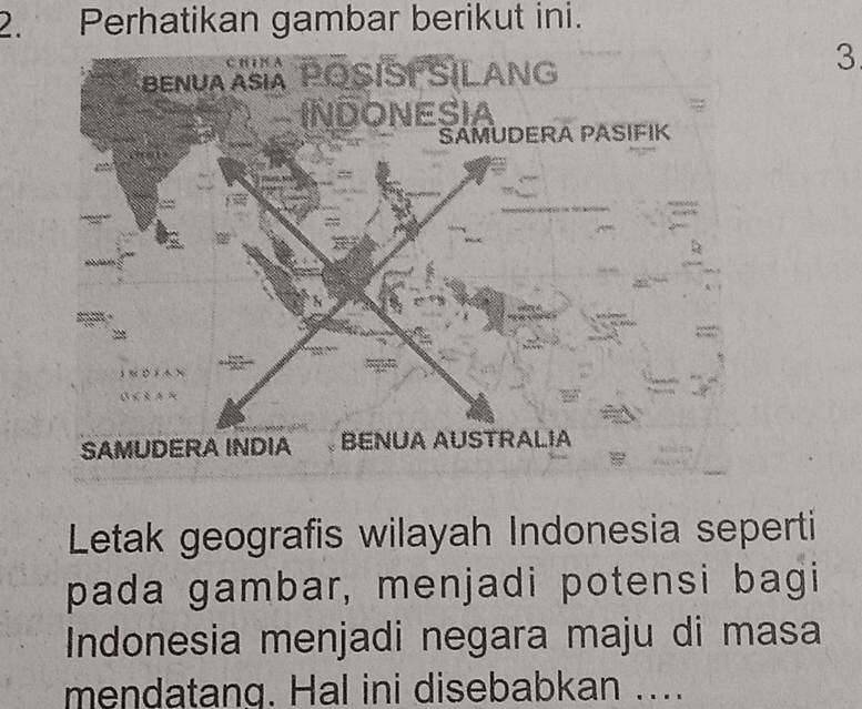 Perhatikan gambar berikut ini. 
3 
Letak geografis wilayah Indonesia seperti 
pada gambar, menjadi potensi bagi 
Indonesia menjadi negara maju di masa 
mendatang. Hal ini disebabkan ....