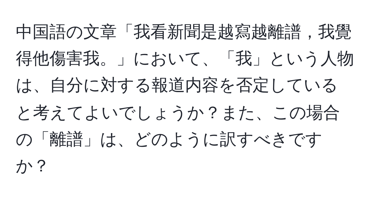 中国語の文章「我看新聞是越寫越離譜，我覺得他傷害我。」において、「我」という人物は、自分に対する報道内容を否定していると考えてよいでしょうか？また、この場合の「離譜」は、どのように訳すべきですか？