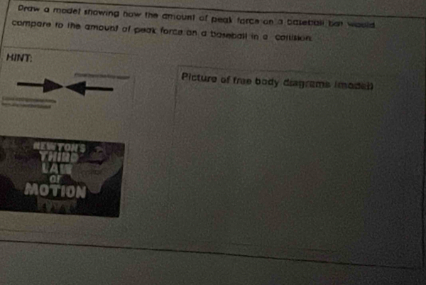 Draw a modet showing how the amount of peak force on a baseball but would 
compare to the amount of peak force on a baseball in a collision. 
HINT: 
Picture of fre body diagrams (model 
MOTIOI