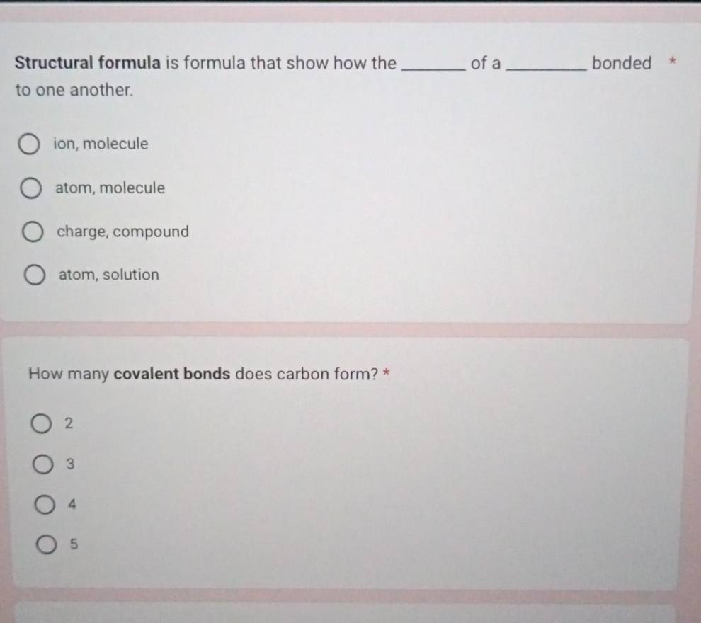 Structural formula is formula that show how the_ of a _bonded *
to one another.
ion, molecule
atom, molecule
charge, compound
atom, solution
How many covalent bonds does carbon form? *
2
3
4
5