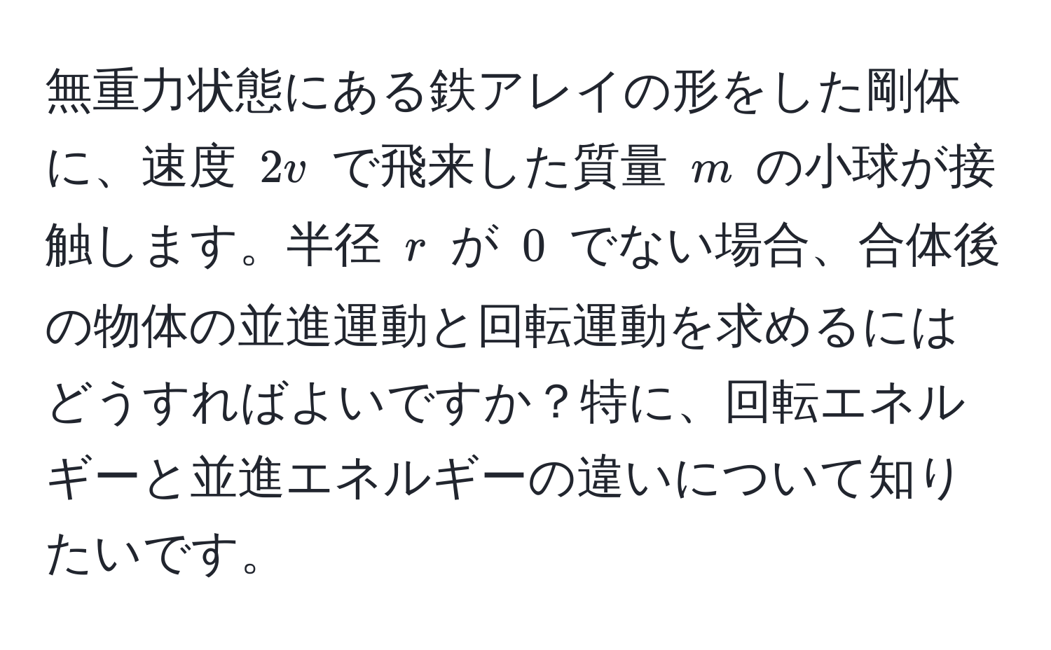 無重力状態にある鉄アレイの形をした剛体に、速度 $2v$ で飛来した質量 $m$ の小球が接触します。半径 $r$ が $0$ でない場合、合体後の物体の並進運動と回転運動を求めるにはどうすればよいですか？特に、回転エネルギーと並進エネルギーの違いについて知りたいです。