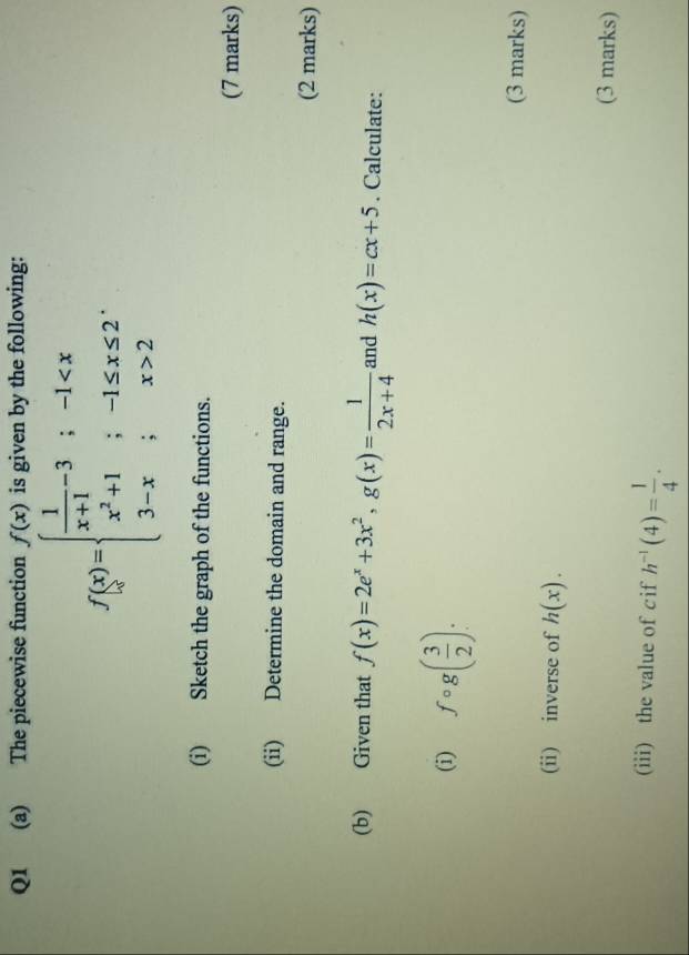 The piecewise function f(x) is given by the following:
f(x)=beginarrayl  1/x+1 -3;-1 2endarray.
(i) Sketch the graph of the functions. 
(7 marks) 
(ii) Determine the domain and range. 
(2 marks) 
(b) Given that f(x)=2e^x+3x^2, g(x)= 1/2x+4  and h(x)=cx+5. Calculate: 
(i) fcirc g( 3/2 ). 
(3 marks) 
(ii) inverse of h(x). 
(3 marks) 
(iii) the value of cif h^(-1)(4)= 1/4 .