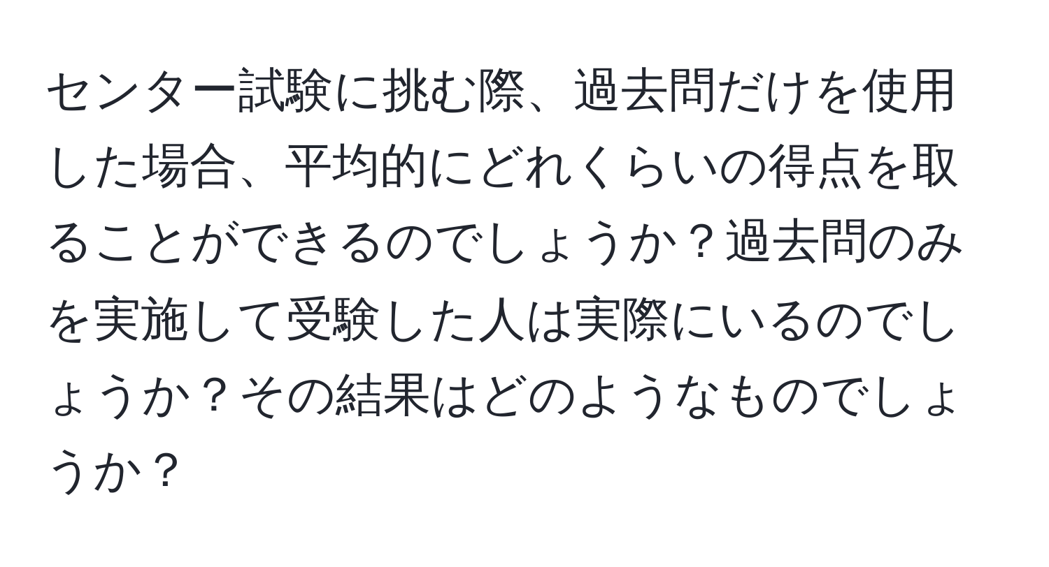 センター試験に挑む際、過去問だけを使用した場合、平均的にどれくらいの得点を取ることができるのでしょうか？過去問のみを実施して受験した人は実際にいるのでしょうか？その結果はどのようなものでしょうか？