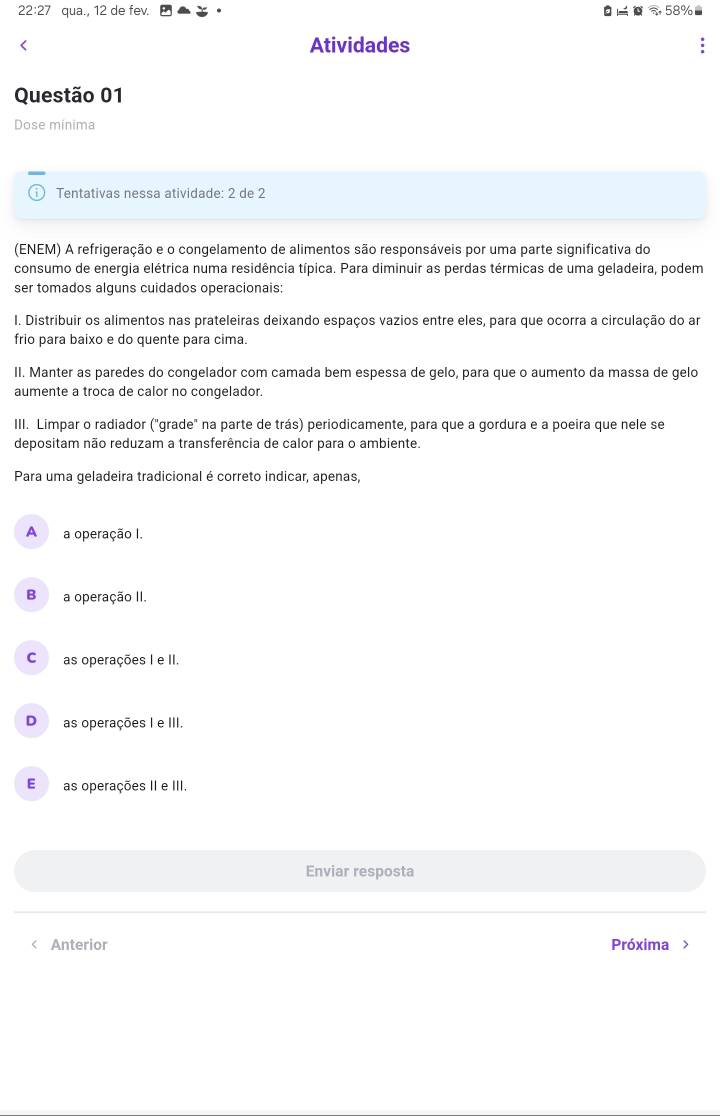 22:27 qua., 12 de fev. 58% < Atividades
Questão 01
Dose minima
Tentativas nessa atividade: 2 de 2
(ENEM) A refrigeração e o congelamento de alimentos são responsáveis por uma parte significativa do
consumo de energia elétrica numa residência típica. Para diminuir as perdas térmicas de uma geladeira, podem
ser tomados alguns cuidados operacionais:
I. Distribuir os alimentos nas prateleiras deixando espaços vazios entre eles, para que ocorra a circulação do am
frio para baixo e do quente para cima.
II. Manter as paredes do congelador com camada bem espessa de gelo, para que o aumento da massa de gelo
aumente a troca de calor no congelador.
III. Limpar o radiador ("grade" na parte de trás) periodicamente, para que a gordura e a poeira que nele se
depositam não reduzam a transferência de calor para o ambiente.
Para uma geladeira tradicional é correto indicar, apenas,
 A a operação I.
B a operação II.
C as operações I e II.
Das operações I e III.
E as operações II e III.
Enviar resposta
< Anterior Próxima >