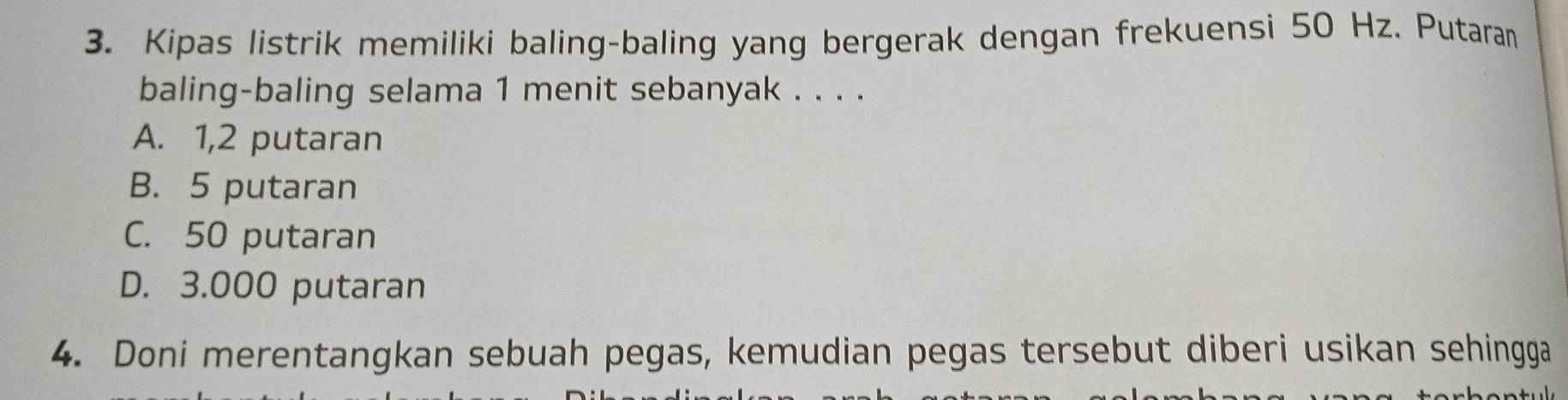 Kipas listrik memiliki baling-baling yang bergerak dengan frekuensi 50 Hz. Putaran
baling-baling selama 1 menit sebanyak . . . .
A. 1,2 putaran
B. 5 putaran
C. 50 putaran
D. 3.000 putaran
4. Doni merentangkan sebuah pegas, kemudian pegas tersebut diberi usikan sehingga