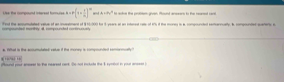 Use the compound interest formulas A=P(1+ r/n )^nt and A=Pe^R to solve the problem given. Round answers to the nearest cent. 
Find the accumulated value of an investment of $10,000 for 5 years at an interest rate of 4% if the money is a. compounded semiannually; b. compounded quarterly; e. 
compounded monthly; d. compounded continuously. 
a. What is the accumulated value if the money is compounded semiannually? 
$| 19792.18
(Round your answer to the nearest cent. Do not include the $ symbol in your answer.)