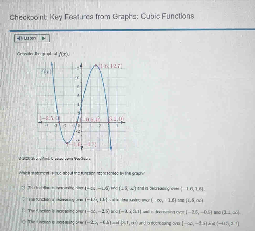 Checkpoint: Key Features from Graphs: Cubic Functions
Listen
Consider the graph of f(x).
@ 2020 StrongMind. Created using GeoGebra.
Which statement is true about the function represented by the graph?
The function is increasing over (-∈fty ,-1.6) and (1.6,∈fty ) and is decreasing over (-1.6,1.6).
The function is increasing over (-1.6,1.6) and is decreasing over (-∈fty ,-1.6) and (1.6,∈fty ).
The function is increasing over (-∈fty ,-2.5) and (-0.5,3.1) and is decreasing over (-2.5,-0.5) and (3.1,∈fty ).
The function is increasing over (-2.5,-0.5) and (3.1,∈fty ) and is decreasing over (-∈fty ,-2.5) and (-0.5,3.1).