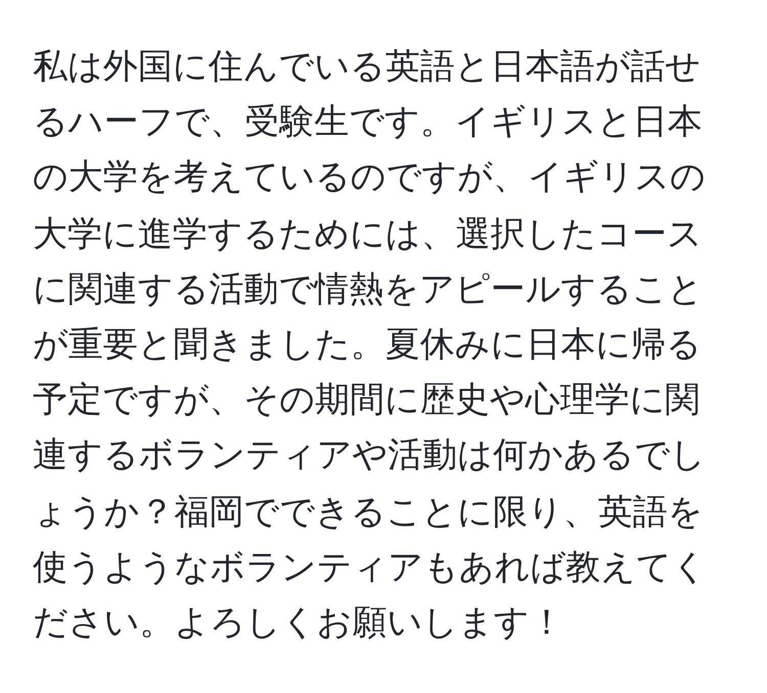 私は外国に住んでいる英語と日本語が話せるハーフで、受験生です。イギリスと日本の大学を考えているのですが、イギリスの大学に進学するためには、選択したコースに関連する活動で情熱をアピールすることが重要と聞きました。夏休みに日本に帰る予定ですが、その期間に歴史や心理学に関連するボランティアや活動は何かあるでしょうか？福岡でできることに限り、英語を使うようなボランティアもあれば教えてください。よろしくお願いします！