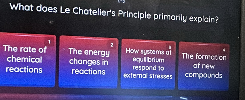 What does Le Chatelier's Principle primarily explain?
1
2
3
The rate of The energy How systems at The formation
equilibrium
chemical changes in respond to of new
reactions reactions external stresses compounds