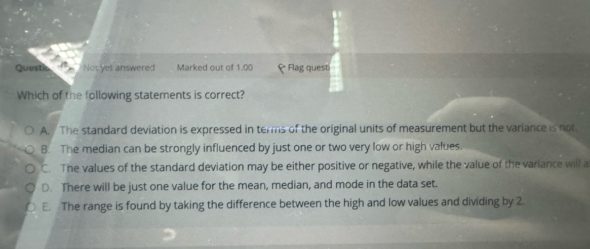 Questic Not yet answered Marked out of 1.00 Flag quest
Which of the following statements is correct?
A. The standard deviation is expressed in terms of the original units of measurement but the variance is not.
B. The median can be strongly influenced by just one or two very low or high values.
C. The values of the standard deviation may be either positive or negative, while the value of the variance will a
D. There will be just one value for the mean, median, and mode in the data set.
E. The range is found by taking the difference between the high and low values and dividing by 2.