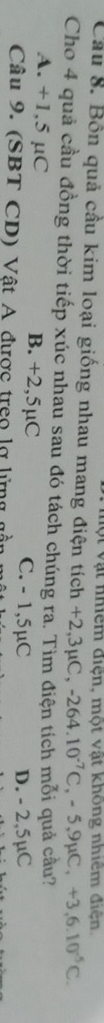 Một vật nhiêm điện, một vật không nhiêm điện.
Cầu 8. Bốn quả cầu kim loại giống nhau mang điện tích +2 3mu C, -264.10^(-7)C, -5, 9mu C, +3,6.10^(-5)C. 
Cho 4 quả cầu đồng thời tiếp xúc nhau sau đó tách chúng ra. Tìm điện tích mỗi quả cầu?
A. +1,5 µC B. +2,5µC C. - 1,5µC
D. - 2,5µC
Câu 9. (SBT CD) Vật A được treo lợ lừng gần