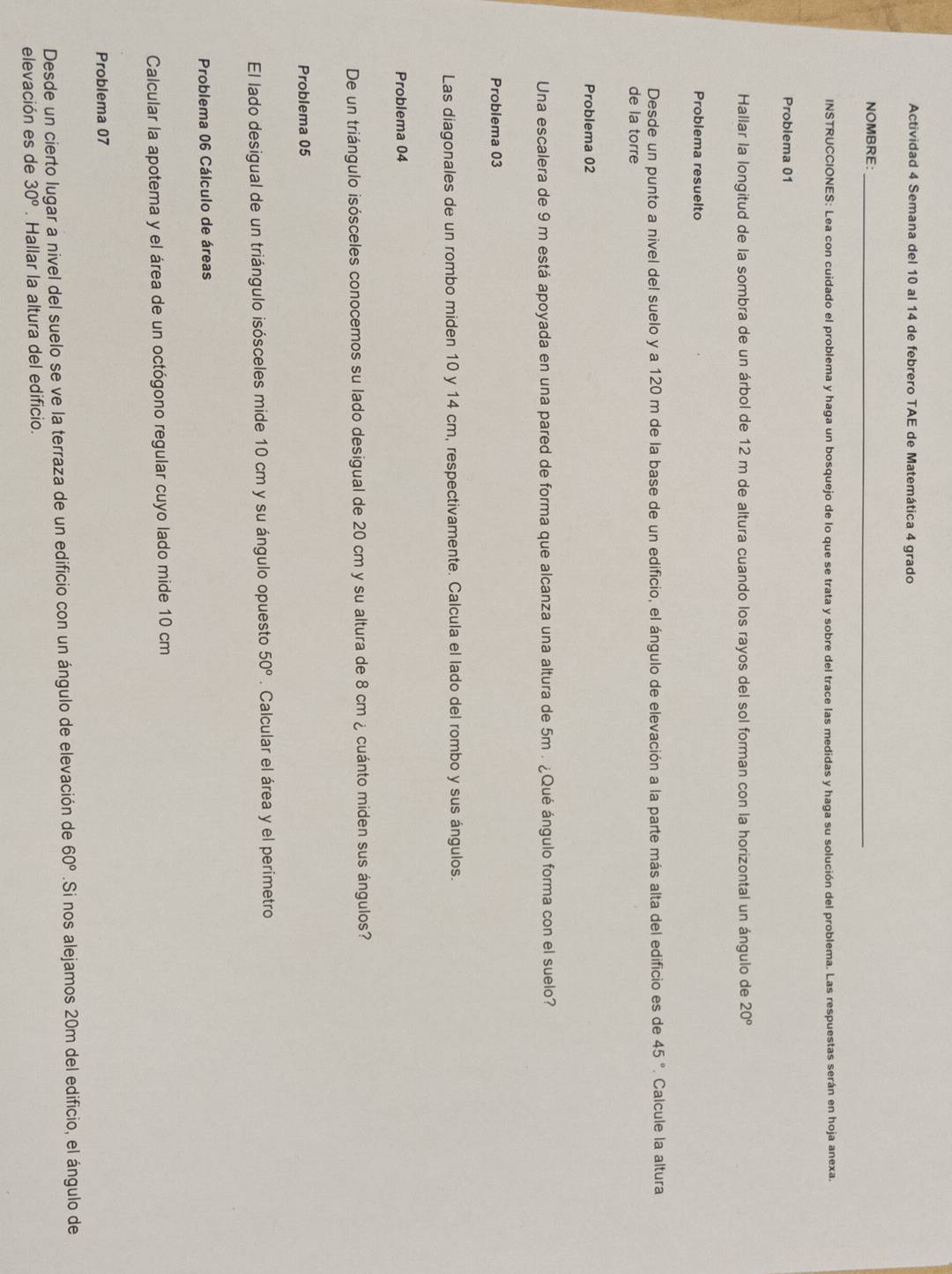 Actividad 4 Semana del 10 al 14 de febrero TAE de Matemática 4 grado 
NOMBRE:_ 
INSTRUCCIONES: Lea con cuidado el problema y haga un bosquejo de lo que se trata y sobre del trace las medidas y haga su solución del problema. Las respuestas serán en hoja anexa. 
Probiema 01 
Hallar la longitud de la sombra de un árbol de 12 m de altura cuando los rayos del sol forman con la horizontal un ángulo de 20°
Problema resuelto 
Desde un punto a nivel del suelo y a 120 m de la base de un edificio, el ángulo de elevación a la parte más alta del edificio es de 45° Calcule la altura 
de la torre 
Problema 02 
Una escalera de 9 m está apoyada en una pared de forma que alcanza una altura de 5m. ¿Qué ángulo forma con el suelo? 
Problema 03 
Las diagonales de un rombo miden 10 y 14 cm, respectivamente. Calcula el lado del rombo y sus ángulos. 
Problema 04 
De un triángulo isósceles conocemos su lado desigual de 20 cm y su altura de 8 cm ¿ cuánto miden sus ángulos? 
Problema 05 
El lado desigual de un triángulo isósceles mide 10 cm y su ángulo opuesto 50°. Calcular el área y el perimetro 
Problema 06 Cálculo de áreas 
Calcular la apotema y el área de un octógono regular cuyo lado mide 10 cm
Problema 07 
Desde un cierto lugar a nivel del suelo se ve la terraza de un edificio con un ángulo de elevación de 60°.Si nos alejamos 20m del edificio, el ángulo de 
elevación es de 30^o. Hallar la altura del edificio.