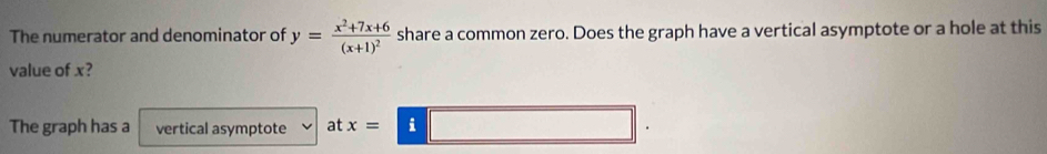 The numerator and denominator of y=frac x^2+7x+6(x+1)^2 share a common zero. Does the graph have a vertical asymptote or a hole at this 
value of x? 
The graph has a vertical asymptote at x=i□.