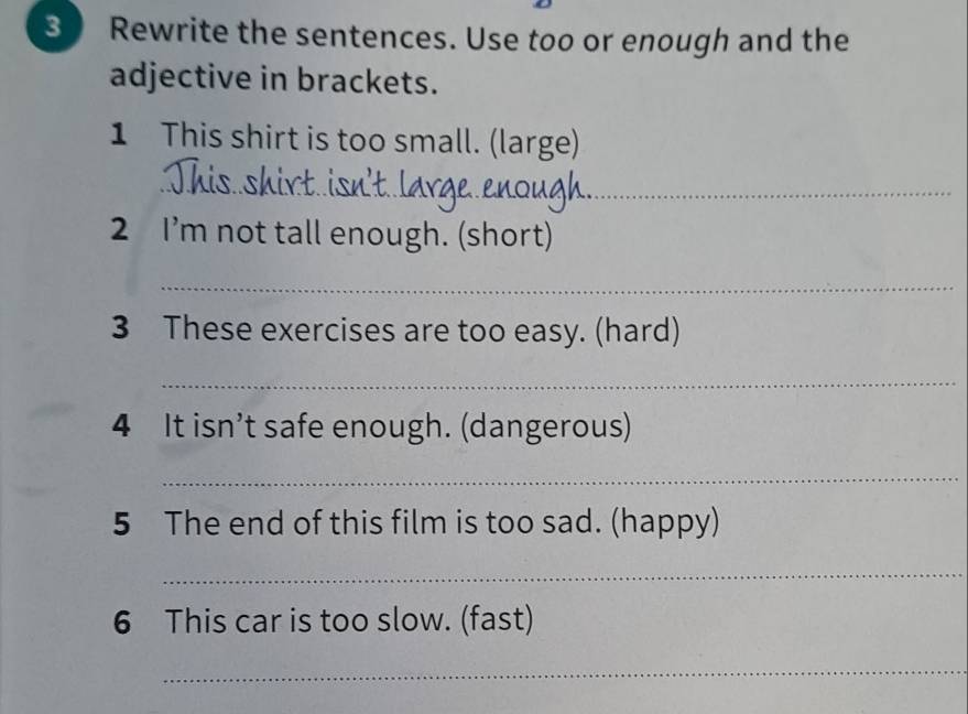 Rewrite the sentences. Use too or enough and the 
adjective in brackets. 
1 This shirt is too small. (large) 
_ 
_ 
_ 
2 I’m not tall enough. (short) 
_ 
3 These exercises are too easy. (hard) 
_ 
4 It isn’t safe enough. (dangerous) 
_ 
5 The end of this film is too sad. (happy) 
_ 
6 This car is too slow. (fast) 
_