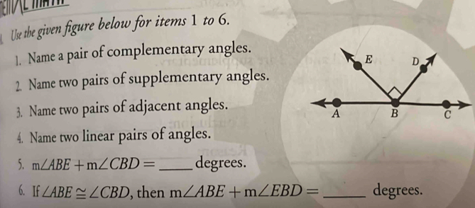 Use the given figure below for items 1 to 6. 
]. Name a pair of complementary angles. 
2. Name two pairs of supplementary angles. 
3. Name two pairs of adjacent angles. 
4. Name two linear pairs of angles. 
5. m∠ ABE+m∠ CBD= _ degrees. 
6. If ∠ ABE≌ ∠ CBD , then m∠ ABE+m∠ EBD= _ degrees.